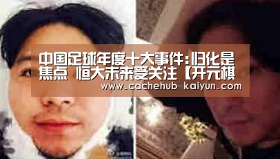 中国足球年度十大事件:归化是焦点 恒大未来受关注【开元棋牌app】(图2) 开元棋牌app
